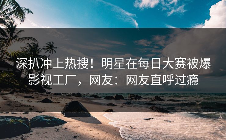 深扒冲上热搜!明星在每日大赛被爆影视工厂,网友:网友直呼过瘾 深扒冲上热搜!明星在每日大赛被爆影视工厂,网友:网友直呼过瘾