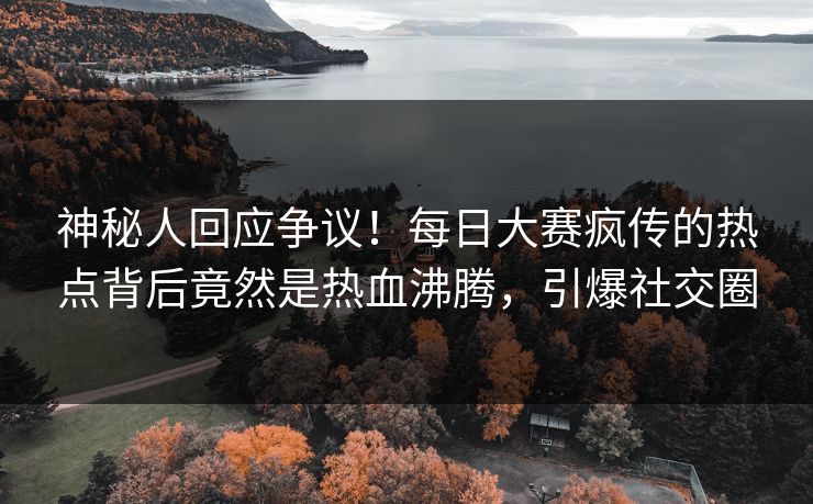 神秘人回应争议！每日大赛疯传的热点背后竟然是热血沸腾，引爆社交圈
