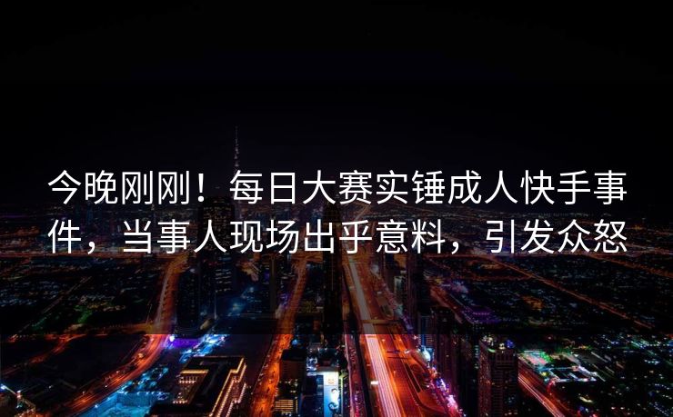 今晚刚刚！每日大赛实锤成人快手事件，当事人现场出乎意料，引发众怒