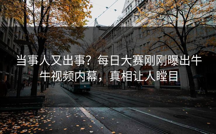 当事人又出事？每日大赛刚刚曝出牛牛视频内幕，真相让人瞠目