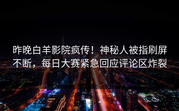 昨晚白羊影院疯传!神秘人被指刷屏不断,每日大赛紧急回应评论区炸裂 昨晚白羊影院疯传!神秘人被指刷屏不断,每日大赛紧急回应评论区炸裂