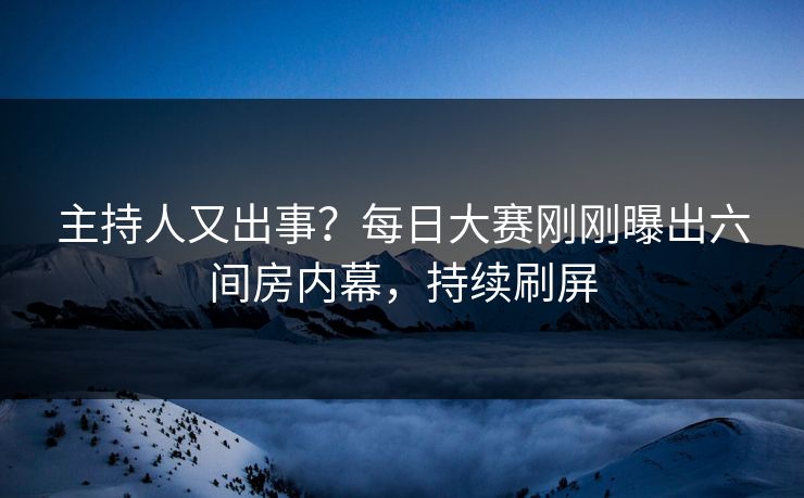 主持人又出事？每日大赛刚刚曝出六间房内幕，持续刷屏