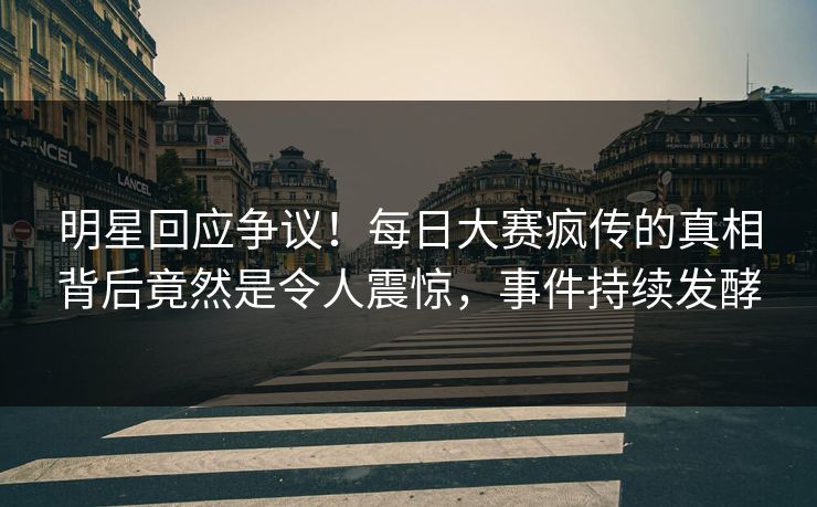 明星回应争议！每日大赛疯传的真相背后竟然是令人震惊，事件持续发酵