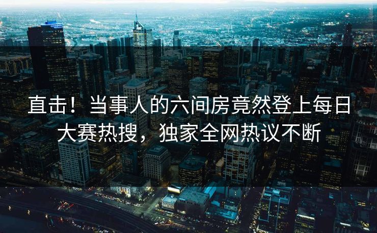 直击！当事人的六间房竟然登上每日大赛热搜，独家全网热议不断