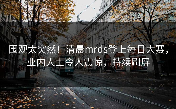 围观太突然！清晨mrds登上每日大赛，业内人士令人震惊，持续刷屏