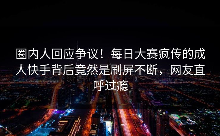 圈内人回应争议!每日大赛疯传的成人快手背后竟然是刷屏不断,网友直呼过瘾 圈内人回应争议!每日大赛疯传的成人快手背后竟然是刷屏不断,网友直呼过瘾