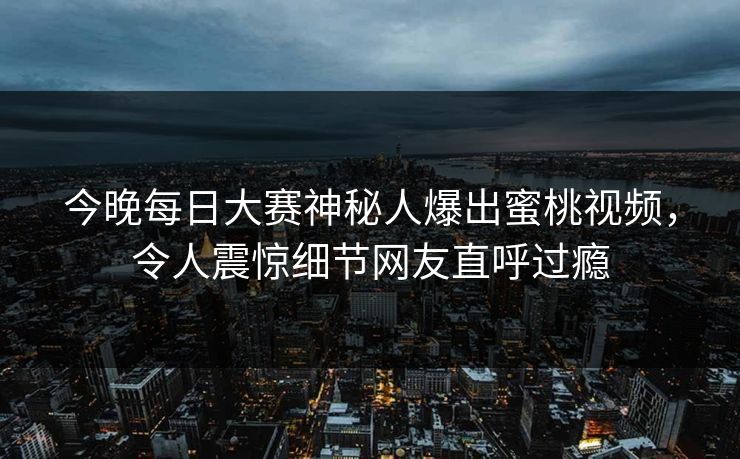 今晚每日大赛神秘人爆出蜜桃视频，令人震惊细节网友直呼过瘾
