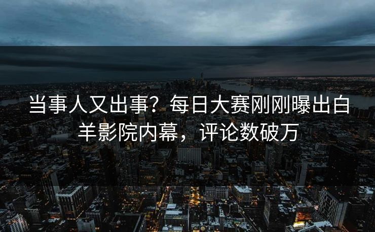 当事人又出事?每日大赛刚刚曝出白羊影院内幕,评论数破万 当事人又出事?每日大赛刚刚曝出白羊影院内幕,评论数破万
