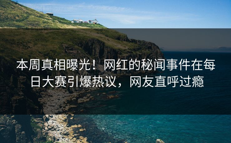 本周真相曝光！网红的秘闻事件在每日大赛引爆热议，网友直呼过瘾