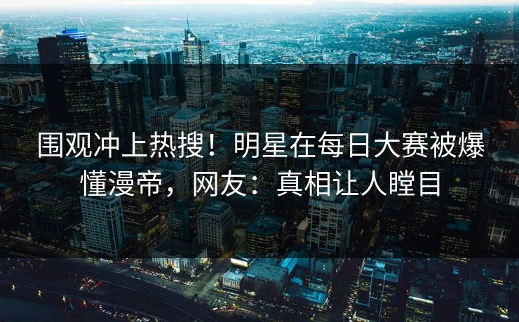 围观冲上热搜！明星在每日大赛被爆懂漫帝，网友：真相让人瞠目