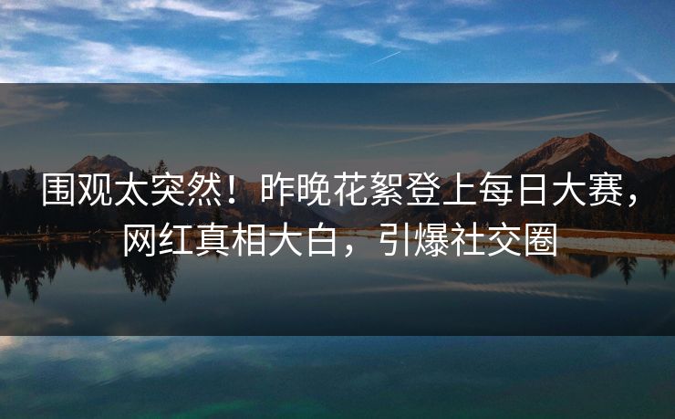 围观太突然！昨晚花絮登上每日大赛，网红真相大白，引爆社交圈