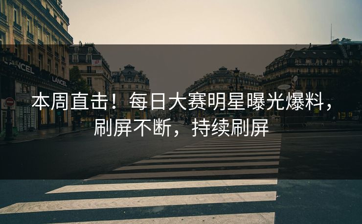 本周直击!每日大赛明星曝光爆料,刷屏不断,持续刷屏 本周直击!每日大赛明星曝光爆料,刷屏不断,持续刷屏