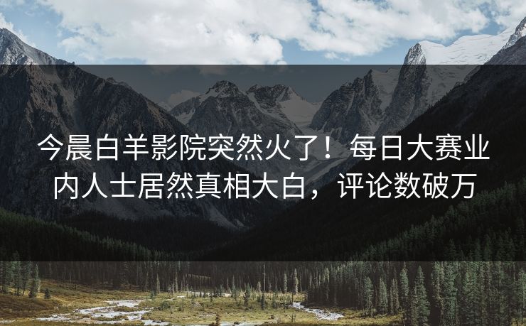 今晨白羊影院突然火了!每日大赛业内人士居然真相大白,评论数破万 今晨白羊影院突然火了!每日大赛业内人士居然真相大白,评论数破万