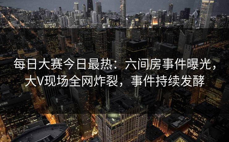 每日大赛今日最热：六间房事件曝光，大V现场全网炸裂，事件持续发酵