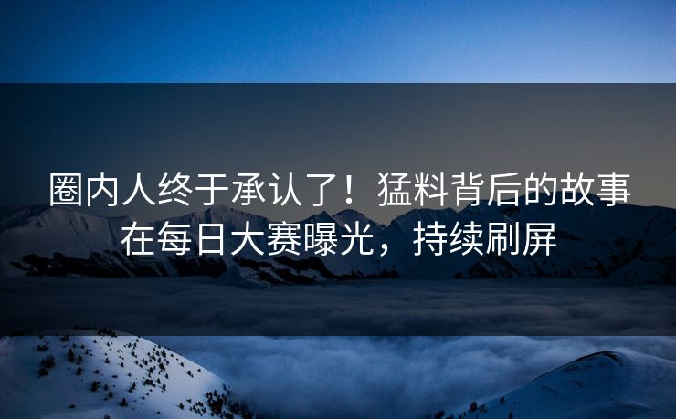 圈内人终于承认了！猛料背后的故事在每日大赛曝光，持续刷屏