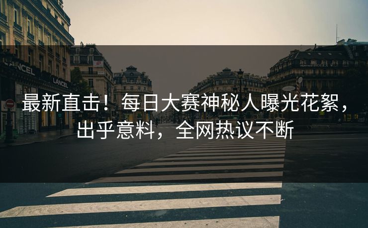 最新直击！每日大赛神秘人曝光花絮，出乎意料，全网热议不断
