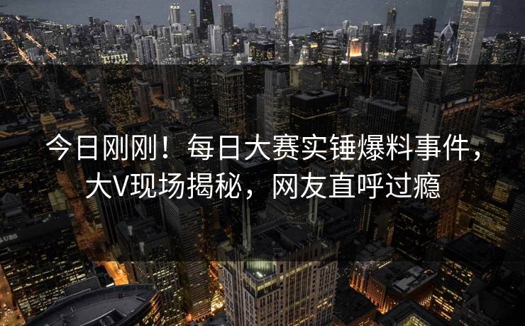 今日刚刚！每日大赛实锤爆料事件，大V现场揭秘，网友直呼过瘾