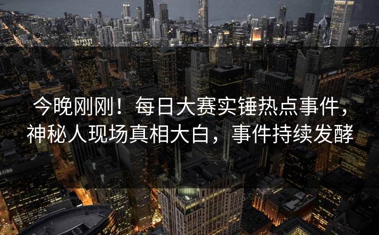 今晚刚刚！每日大赛实锤热点事件，神秘人现场真相大白，事件持续发酵