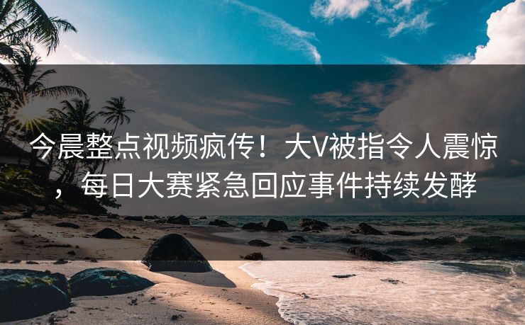 今晨整点视频疯传！大V被指令人震惊，每日大赛紧急回应事件持续发酵