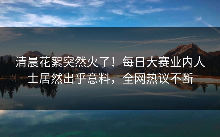 清晨花絮突然火了!每日大赛业内人士居然出乎意料,全网热议不断 清晨花絮突然火了!每日大赛业内人士居然出乎意料,全网热议不断