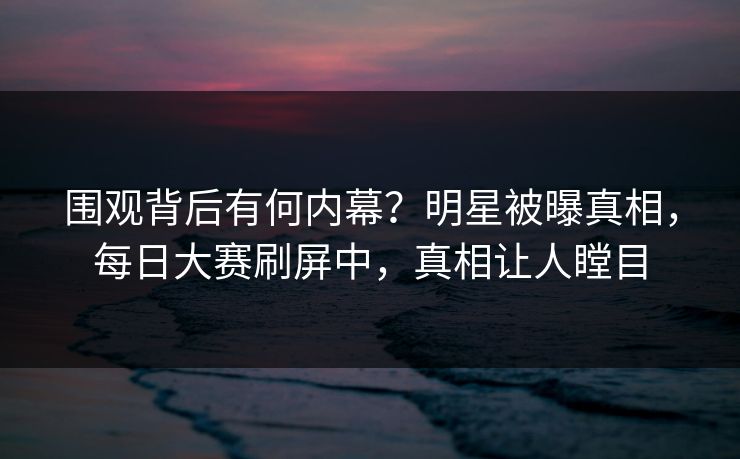 围观背后有何内幕？明星被曝真相，每日大赛刷屏中，真相让人瞠目