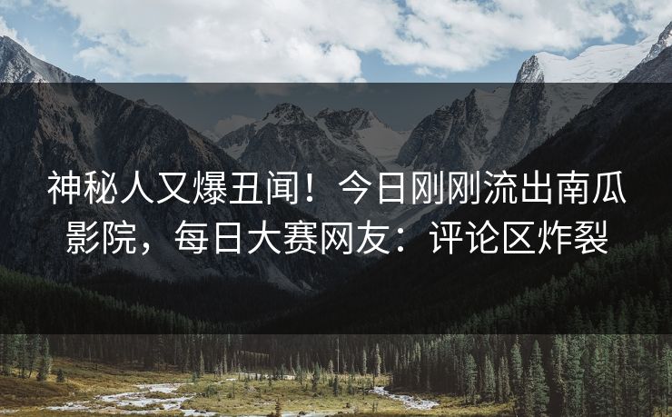神秘人又爆丑闻！今日刚刚流出南瓜影院，每日大赛网友：评论区炸裂