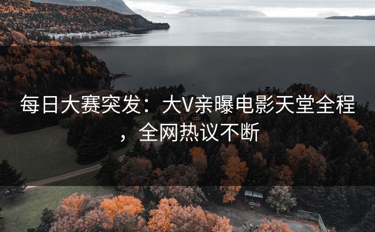 每日大赛突发：大V亲曝电影天堂全程，全网热议不断