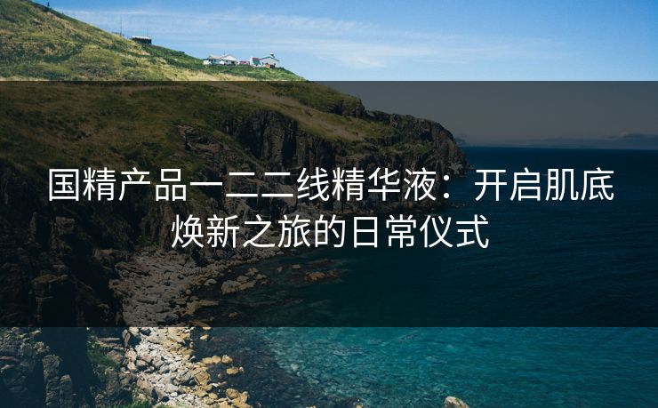 国精产品一二二线精华液：开启肌底焕新之旅的日常仪式