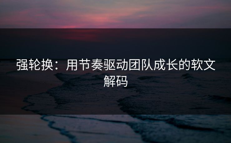 强轮换：用节奏驱动团队成长的软文解码