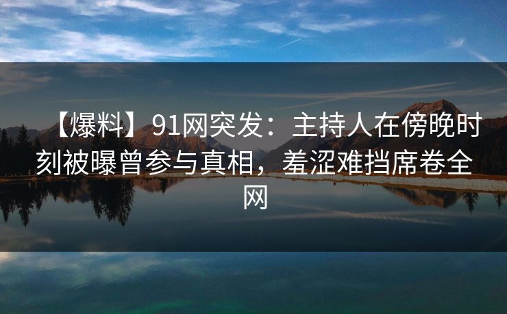 【爆料】91网突发:主持人在傍晚时刻被曝曾参与真相,羞涩难挡席卷全网 【爆料】91网突发:主持人在傍晚时刻被曝曾参与真相,羞涩难挡席卷全网
