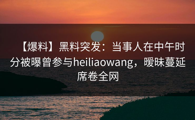 【爆料】黑料突发：当事人在中午时分被曝曾参与heiliaowang，暧昧蔓延席卷全网