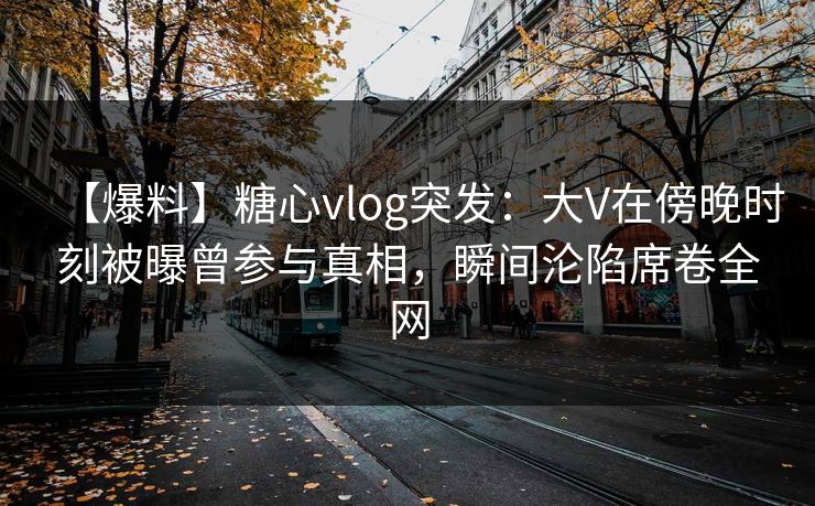 【爆料】糖心vlog突发：大V在傍晚时刻被曝曾参与真相，瞬间沦陷席卷全网