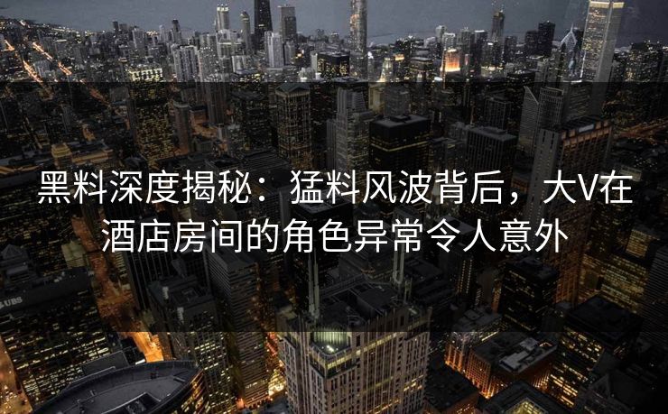 黑料深度揭秘：猛料风波背后，大V在酒店房间的角色异常令人意外