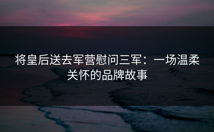 将皇后送去军营慰问三军：一场温柔关怀的品牌故事