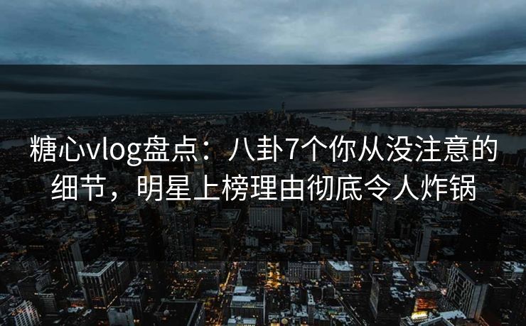 糖心vlog盘点：八卦7个你从没注意的细节，明星上榜理由彻底令人炸锅