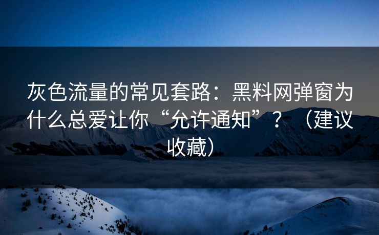 灰色流量的常见套路：黑料网弹窗为什么总爱让你“允许通知”？（建议收藏）