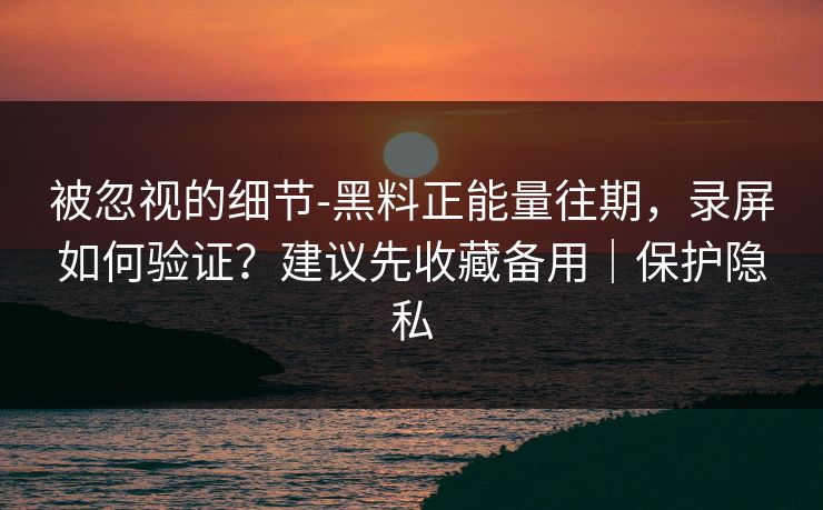 被忽视的细节-黑料正能量往期，录屏如何验证？建议先收藏备用｜保护隐私