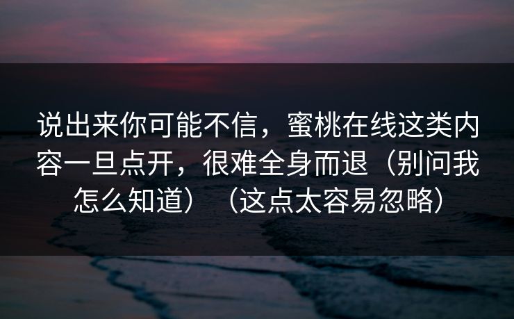 说出来你可能不信，蜜桃在线这类内容一旦点开，很难全身而退（别问我怎么知道）（这点太容易忽略）