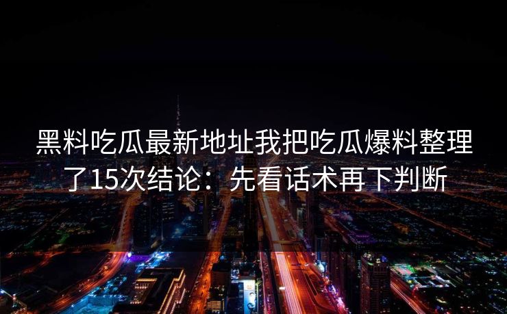 黑料吃瓜最新地址我把吃瓜爆料整理了15次结论:先看话术再下判断 黑料吃瓜最新地址我把吃瓜爆料整理了15次结论:先看话术再下判断