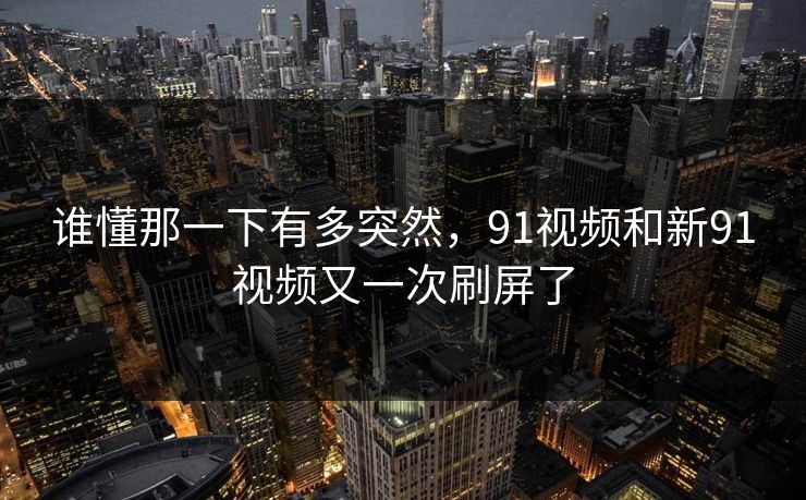 谁懂那一下有多突然，91视频和新91视频又一次刷屏了
