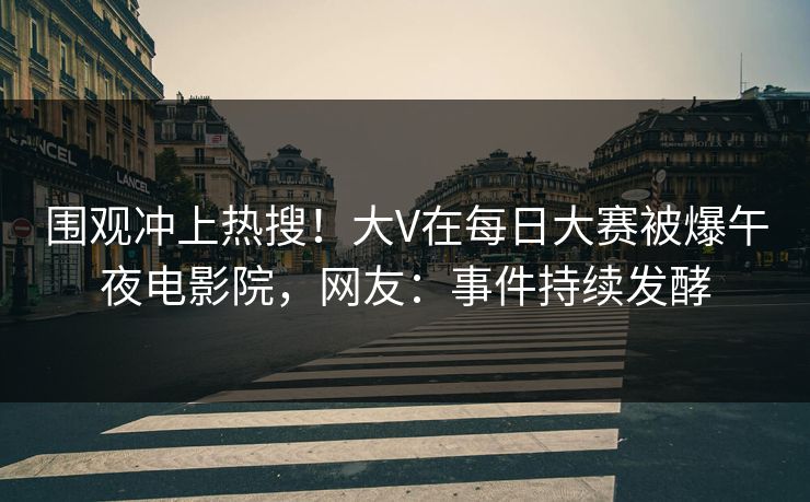 围观冲上热搜！大V在每日大赛被爆午夜电影院，网友：事件持续发酵