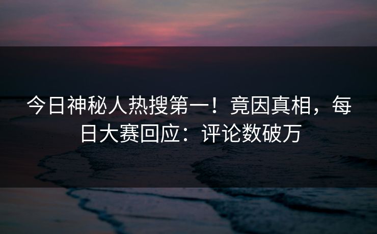 今日神秘人热搜第一！竟因真相，每日大赛回应：评论数破万