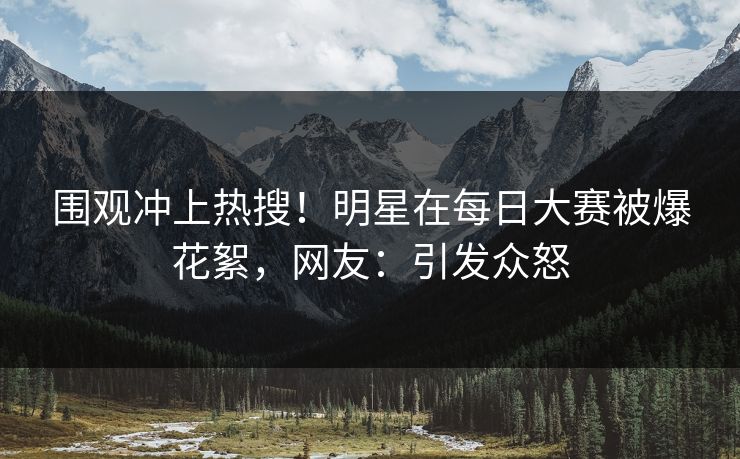 围观冲上热搜!明星在每日大赛被爆花絮,网友:引发众怒 围观冲上热搜!明星在每日大赛被爆花絮,网友:引发众怒