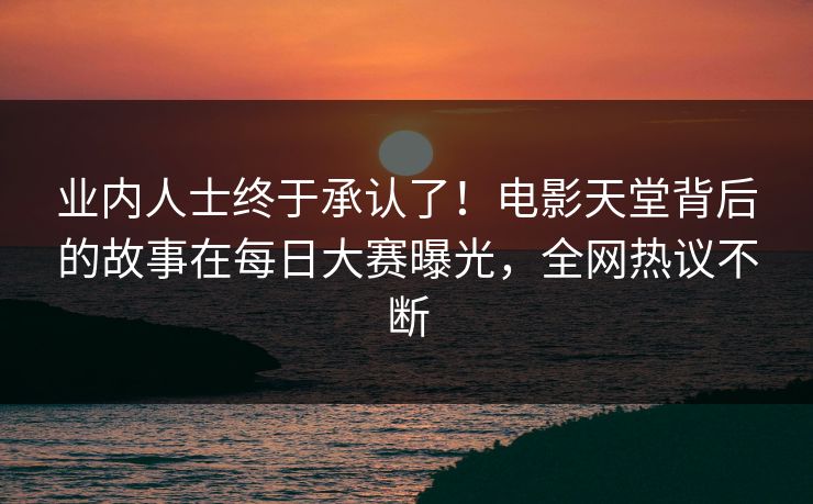 业内人士终于承认了！电影天堂背后的故事在每日大赛曝光，全网热议不断