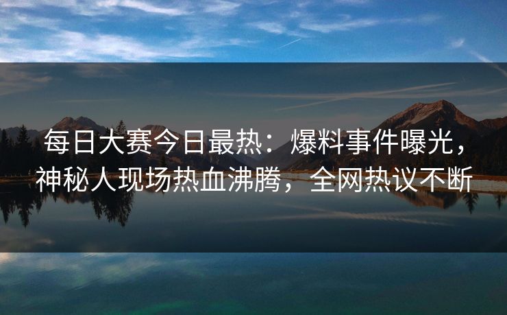 每日大赛今日最热：爆料事件曝光，神秘人现场热血沸腾，全网热议不断