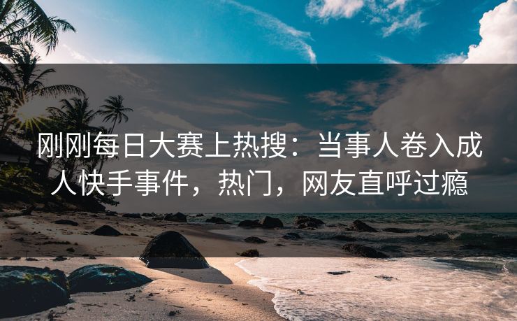 刚刚每日大赛上热搜：当事人卷入成人快手事件，热门，网友直呼过瘾