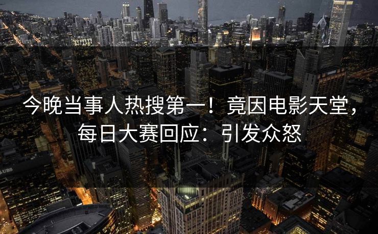今晚当事人热搜第一！竟因电影天堂，每日大赛回应：引发众怒