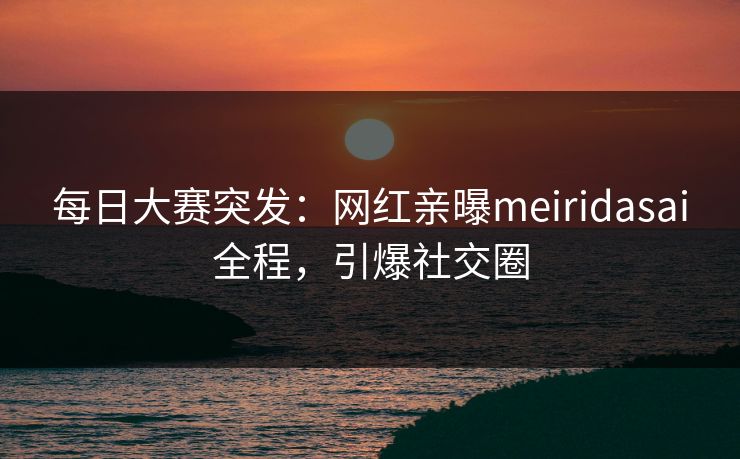 每日大赛突发：网红亲曝meiridasai全程，引爆社交圈