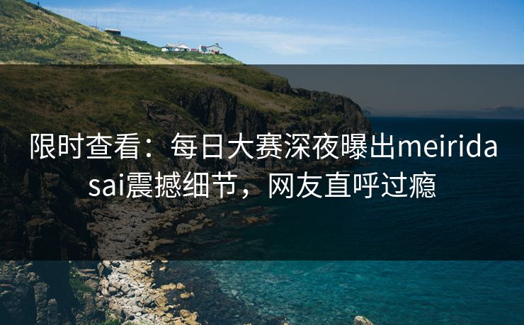 限时查看：每日大赛深夜曝出meiridasai震撼细节，网友直呼过瘾
