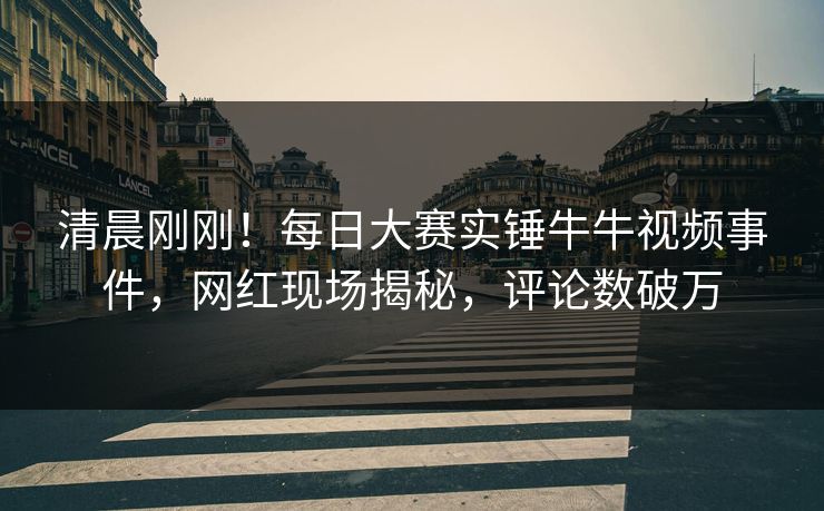 清晨刚刚！每日大赛实锤牛牛视频事件，网红现场揭秘，评论数破万